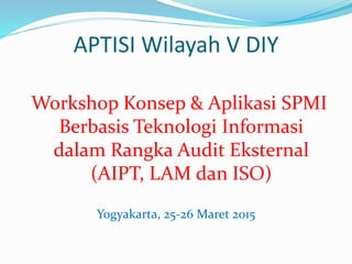 APTISI Wilayah V DIY
Workshop Konsep & Aplikasi SPMI
Berbasis Teknologi Informasi
dalam Rangka Audit Eksternal
(AIPT, LAM dan ISO)
Yogyakarta, 25-26 Maret 2015
 