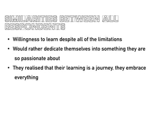 SIMILARITIES BETWEEN ALL
RESPONDENTS
? Willingness to learn despite all of the limitations
? Would rather dedicate themselves into something they are
so passionate about
? They realised that their learning is a journey, they embrace
everything
!
 
