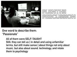 PLENTHE
PERCUSSION
One word to describe them:
Passionate
All of them were SELF-TAUGHT
Still: they can tell us [ in detail and using unfamiliar
terms, but still make sense ] about things not only about
music, but also about sound, technology, and relate
them to psychology
 
