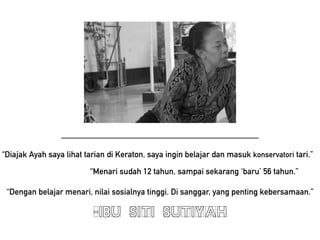 CIBU SITI SUTIYAH
Menari sudah 12 tahun, sampai sekarang baru 56 tahun.
Dengan belajar menari, nilai sosialnya tinggi. Di sanggar, yang penting kebersamaan.
Diajak Ayah saya lihat tarian di Keraton, saya ingin belajar dan masuk konservatori tari.
 