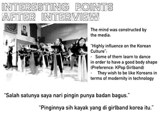 INTERESTING POINTS
AFTER INTERVIEW
The mind was constructed by
the media:
!
Highly influence on the Korean
Culture:
- Some of them learn to dance
in order to have a good body shape
(Preference: KPop Girlband)
- They wish to be like Koreans in
terms of modernity in technology
Salah satunya saya nari pingin punya badan bagus.
Pinginnya sih kayak yang di girlband korea itu.
 