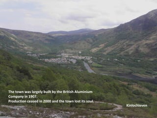 The town was largely built by the British Aluminium Company in 1907.Production ceased in 2000 and the town lost its soul.Kinlochleven