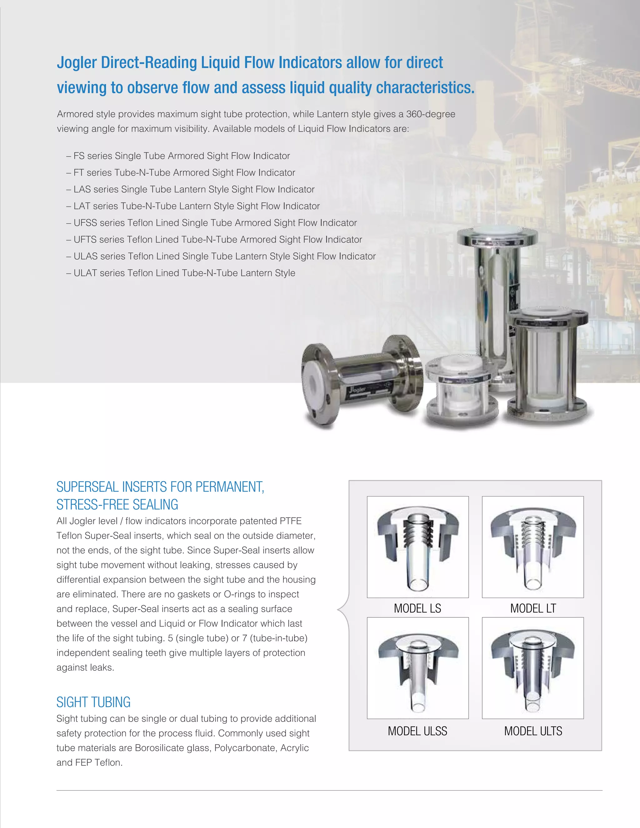 Jogler Direct-Reading Liquid Flow Indicators allow for direct
viewing to observe flow and assess liquid quality characteristics.
Armored style provides maximum sight tube protection, while Lantern style gives a 360-degree
viewing angle for maximum visibility. Available models of Liquid Flow Indicators are:
	 – FS series Single Tube Armored Sight Flow Indicator
	 – FT series Tube-N-Tube Armored Sight Flow Indicator
	 – LAS series Single Tube Lantern Style Sight Flow Indicator
	 – LAT series Tube-N-Tube Lantern Style Sight Flow Indicator
	 – UFSS series Teflon Lined Single Tube Armored Sight Flow Indicator
	 – UFTS series Teflon Lined Tube-N-Tube Armored Sight Flow Indicator
	 – ULAS series Teflon Lined Single Tube Lantern Style Sight Flow Indicator
	 – ULAT series Teflon Lined Tube-N-Tube Lantern Style
MODEL LS
MODEL ULSS
MODEL LT
MODEL ULTS
SUPERSEAL INSERTS FOR PERMANENT,
STRESS-FREE SEALING
All Jogler level / flow indicators incorporate patented PTFE
Teflon Super-Seal inserts, which seal on the outside diameter,
not the ends, of the sight tube. Since Super-Seal inserts allow
sight tube movement without leaking, stresses caused by
differential expansion between the sight tube and the housing
are eliminated. There are no gaskets or O-rings to inspect
and replace, Super-Seal inserts act as a sealing surface
between the vessel and Liquid or Flow Indicator which last
the life of the sight tubing. 5 (single tube) or 7 (tube-in-tube)
independent sealing teeth give multiple layers of protection
against leaks.
SIGHT TUBING
Sight tubing can be single or dual tubing to provide additional
safety protection for the process fluid. Commonly used sight
tube materials are Borosilicate glass, Polycarbonate, Acrylic
and FEP Teflon.
 