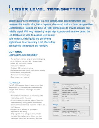 LASER LEVEL TRANSMITTERS
Jogler’s Laser Level Transmitter is a non-contact, laser based instrument that
measures the level in silos, tanks, hoppers, chutes and bunkers. Laser design utilizes
Light Detection, Ranging and Time-Of-Flight technologies to provide accurate and
reliable signal. With long measuring range, high accuracy and a narrow beam, the
LLT-1000 can be used to measure level on any
solid material, dirty liquids and positioning
applications. Laser accuracy is not affected by
atmospheric temperature and humidity.
Input 14...32 V DC (24 V DC nominal)
Output 4...20 mA NAMUR compliant self-powered 
non-isolated 2 x Relays (N/O, N/C), 250 V at 3 A
Resistance 600 Ohms (max) @ 24 V DC
Power 2.4 watts (24 V DC x 100 mA)
Error signal 3.60 mA (low) or 22.0 mA (high)
Interface Mini-USB
Software Jogler Terminal software
Connection 0.5 inch NPT
Electrical
MAWP 1 bar
Ambient temp. -4° to +140°F (-20° to +60°C)
Approvals General purpose applications only
FM, CSA, ATEX and IEC approvals pending
Enclosure Powder Coated, Aluminum, IP 67
Ratings
TECHNOLOGY
The LLT-1000 measures distance using time-of-flight,
laser technology. This fast and accurate measuring
principle offers numerous advantages over other
methods.
	 – Narrow beam makes it easy to aim directly at the
most critical point in the vessel
	 – Long range permits unlimited stand-off distances
when measuring into aggressive environments
	 – Laser can measure through protective windows and
sight glasses
	 – Accuracy is not affected by atmospheric
temperature or humidity
	 – High signal-to-noise ratio gives clean, reliable
signals under any lighting conditions and when
measuring to any color or granularity of surface
LLT-1000
Lidar Laser Level Transmitter
	 – Narrow beam and long range for accurate targeting
	 – 4-20 mA Namur compliant and 2 isolated relays
	 – Linear and switch point controls
	 – Accuracy +/-0.5 inch
	 – Onboard USB interface for set up
	 – Comprehensive, user-friendly configuration settings
	 – Visible aiming laser (optional)
	 – Numerous mounting flanges
	 – Dual compartment housing
 