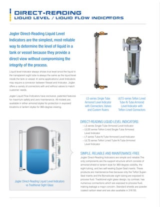 DIRECT-READING
LIQUID LEVEL / LIQUID FLOW INDICATORS
Jogler Direct-Reading Liquid Level
Indicators are the simplest, most reliable
way to determine the level of liquid in a
tank or vessel because they provide a
direct view without compromising the
integrity of the process.
Liquid level indicator always shows true level since the liquid in
the transparent sight tube is always the same as the liquid level
inside the tank or vessel. In some applications Level Indicators
may require a connector between Vessel and Indicator, Jogler
offers a variety of connectors with and without valves to match
customer needs.
Jogler Liquid Flow Indicators have exclusive, patented features
for maximum safety and zero maintenance. All models are
available in either armored styles for protection in exposed
locations or lantern styles for 360-degree viewing.
Jogler Direct-Reading Liquid Level Indicators
vs Traditional Sight Glass
ULTS-series Teflon Lined
Tube-N-Tube Armored
Level Indicator with
Teflon-Lined Connectors
SIMPLE, RELIABLE AND MAINTENANCE-FREE
Jogler Direct-Reading Indicators are simple and reliable.The
only components are the support structure which consists of
armored shield or lantern style for 360-degree visibility, the
sight tubing, and two self-sealing Super-Seal inserts. These
products are maintenance-free because only the Teflon Super-
Seal inserts and the Borosilicate sight tubing are exposed to
process fluid. Traditional sight glass design, by contrast, has
numerous connections which are exposed to process fluid,
making leakage a major concern. Standard shields are powder
coated carbon steel and are also available in 316 SS.
DIRECT-READING LIQUID LEVEL INDICATORS
	 – LS series Single-Tube Armored Level Indicator
	 – ULSS series Teflon Lined Single-Tube Armored
Level Indicator
	 – LT series Tube-N-Tube Armored Level Indicator
	 – ULTS series Teflon Lined Tube-N-Tube Armored
Level Indicator
LS-series Single Tube
Armored Level Indicator
with Connectors, Valves
and Custom Rulers
 