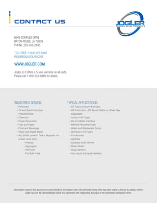 CONTACT US
6646 COMPLEX DRIVE
BATON ROUGE, LA 70809
PHONE: 225-456-2495
TOLL FREE: 1-800-223-8469
INQUIRIES@JOGLER.COM
WWW.JOGLER.COM
Jogler, LLC offers a 5-year warranty on all parts.
Please call 1-800-223-8469 for details.
Information found in this document is used entirely at the reader’s own risk and whilst every effort has been made to ensure its validity, neither
Jogler LLC nor its representatives make any warranties with respect the accuracy of the information contained herein.
INDUSTRIES SERVED:
	 – Refineries
	 – Oil and Gas Production
	 – Petrochemical
	 – Chemical
	 – Power Generation
	 – Pulp and Paper
	 – Food and Beverage
	 – Water and Waste Water
	 – Any Solids Level in Tanks, Hoppers, etc.
(Laser Level Only)
		 – Plastics
		 – Aggregate
		 – Pet Food
	 	 – Dry Bulk Food
TYPICAL APPLICATIONS:
	 – Oil Total Level and Interface
	 – Oil Production – Off Shore Platforms, Shale Gas
	 – Separators
	 – Acids of All Types
	 – Oil and Water Interface
	 – Refined Petrochemicals
	 – Water and Wastewater Sump
	 – Solvents of All Types
	 – Condensate
	 – Alcohols
	 – Caustics and Chlorine
	 – Steam Boiler
	 – Slug Catchers
	 – Any Liquid to Liquid Interface
 