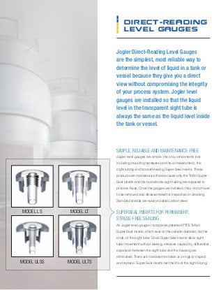 Jogler Direct-Reading Level Gauges
are the simplest, most reliable way to
determine the level of liquid in a tank or
vessel because they give you a direct
view without compromising the integrity
of your process system. Jogler level
gauges are installed so that the liquid
level in the transparent sight tube is
always the same as the liquid level inside
the tank or vessel.
Direct-reading
Level Gauges
simple, reliable and maintenance-free
Jogler level gauges are simple: the only components (not
including mounting hardware) are the armored shield, the
sight tubing and two self-sealing Super-Seal inserts. These
products are maintenance-free because only the Teflon Super-
Seal inserts and the borosilicate sight tubing are exposed to
process fluids. Once the gauges are installed, they do not have
to be removed and disassembled for inspection or cleaning.
Standard shields are epoxy-coated carbon steel.
superseal inserts for permanent,
stress-free sealing
All Jogler level gauges incorporate patented PTFE Teflon
Super-Seal inserts, which seal on the outside diameter, not the
ends, of the sight tube. Since Super-Seal inserts allow sight
tube movement without leaking, stresses caused by differential
expansion between the sight tube and the housing are
eliminated. There are no elastomer seals or o-rings to inspect
and replace: Super-Seal inserts last the life of the sight tubing.
Model LS
Model ULSS
Model LT
Model ULTS
 