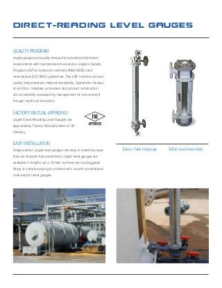 Direct-reading Level Gauges
quality program
Jogler gauges are quality ensured to exceed performance
requirements with maintenance-free service. Jogler’s Quality
Program (JQP) is based on national (ANSI/ASQC) and
international (ISO 9001) guidelines. The JQP monitors product
quality and preserves material traceability. Systematic reviews
of vendors, materials, processes and product construction
are consistently evaluated by management for improvement
through technical innovation.
factory mutual approved
Jogler Direct-Reading Level Gauges are
approved by Factory Mutual System or 3A
Sanitary.
EASY INSTALLATION
Single-section Jogler level gauges are easy to install because
they are shipped fully assembled. Jogler level gauges are
available in lengths up to 10 feet, so there are no staggered
fitting or complex piping to contend with, as with conventional
multi-section level gauges.
Tube-n-Tube Unigauge Teflon Lined Assembly
 