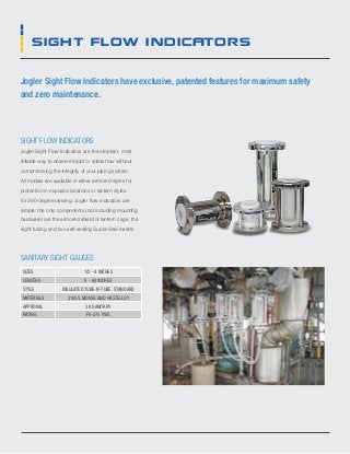 sight flow indicators
Jogler Sight Flow Indicators have exclusive, patented features for maximum safety
and zero maintenance.
sight flow indicators
Jogler Sight Flow Indicators are the simplest, most
reliable way to observe liquid or solids flow without
compromising the integrity of your piping system.
All models are available in either armored styles for
protection in exposed locations or lantern styles
for 360-degree viewing. Jogler flow indicators are
simple: the only components (not including mounting
hardware) are the armored shield or lantern cage, the
sight tubing and two self-sealing Super-Seal inserts.
sanitary sight gauges
Sizes 1/2 - 4 inches
lengths 8 - 60 inches
style insulated tube-n-tube, standard
MATERIALS 316SS, MONEL AND HASTELLOY
APPROVAL 3A SANITARY
RATING FV-275 PSIG
 