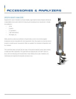 SPECIFIC GRAVITY ANALYZERS
Engineered for ease of installation and high reliability, Jogler Specific Gravity Analyzers (SGAs) are
a dependable and accurate method for measuring and sampling process liquid levels in virtually
any application:
–– Acids
–– Caustics
–– Co-generation
–– Light Hydrocarbons
–– Beverages, etc.
SGAs present accurate visual verification of liquid density, can be cross-checked against
temperature and are compatible with most requirements. Also, they require only small amounts of
product for specific gravity measurement. SGAs are available in two standard configurations and
two materials.
The hydrometer sleeve and sight tube are made of heavywall borosilicate and the sight chamber
is sealed with Teflon Superseals. The Jogler SGAs are equipped with 0.25” FNPT valves for
flow control and sampling and the hydrometer is high-visibility and accurate. Installation and
maintenance are engineered for simplicity and ease of use.
accessories & Analyzers
 