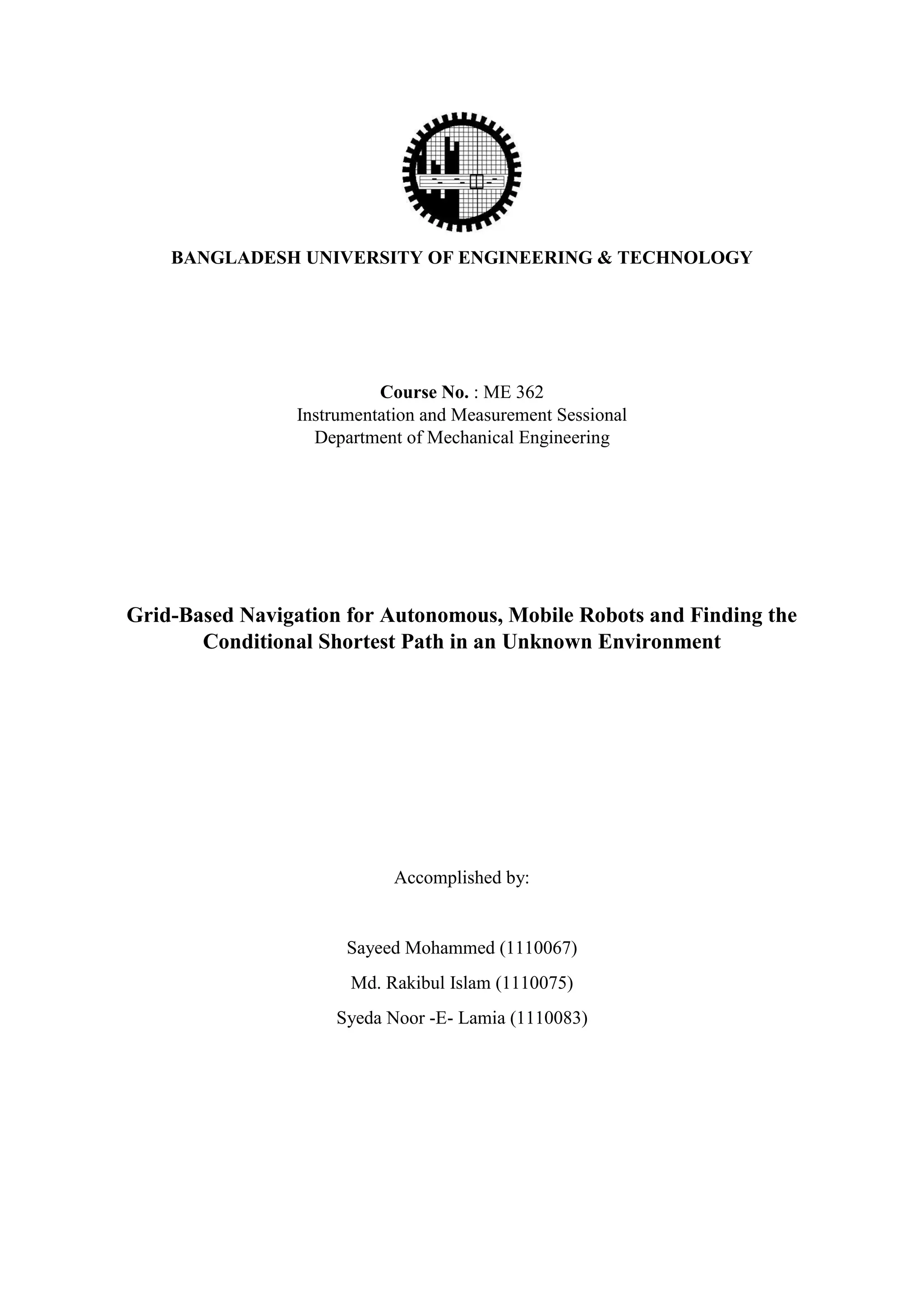BANGLADESH UNIVERSITY OF ENGINEERING & TECHNOLOGY
Course No. : ME 362
Instrumentation and Measurement Sessional
Department of Mechanical Engineering
Grid-Based Navigation for Autonomous, Mobile Robots and Finding the
Conditional Shortest Path in an Unknown Environment
Accomplished by:
Sayeed Mohammed (1110067)
Md. Rakibul Islam (1110075)
Syeda Noor -E- Lamia (1110083)
 