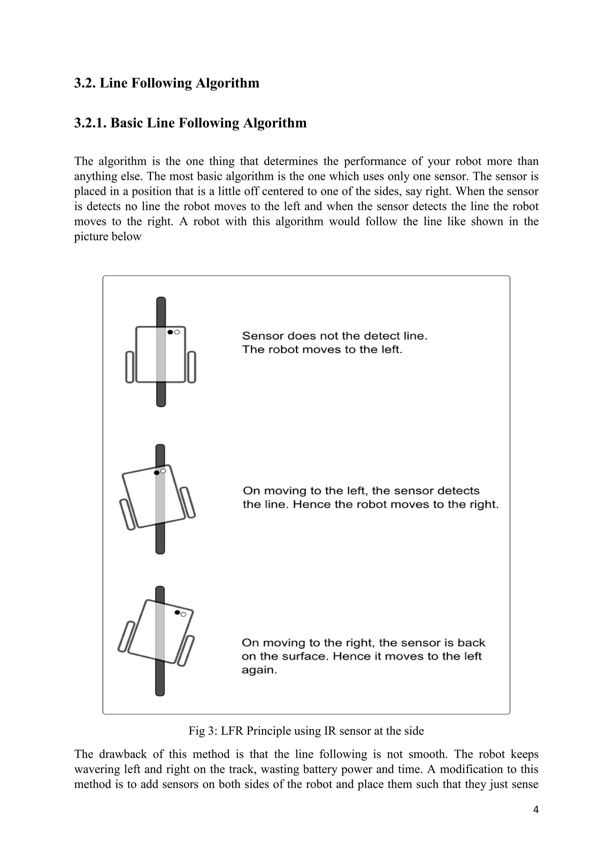 4
3.2. Line Following Algorithm
3.2.1. Basic Line Following Algorithm
The algorithm is the one thing that determines the performance of your robot more than
anything else. The most basic algorithm is the one which uses only one sensor. The sensor is
placed in a position that is a little off centered to one of the sides, say right. When the sensor
is detects no line the robot moves to the left and when the sensor detects the line the robot
moves to the right. A robot with this algorithm would follow the line like shown in the
picture below
Fig 3: LFR Principle using IR sensor at the side
The drawback of this method is that the line following is not smooth. The robot keeps
wavering left and right on the track, wasting battery power and time. A modification to this
method is to add sensors on both sides of the robot and place them such that they just sense
 