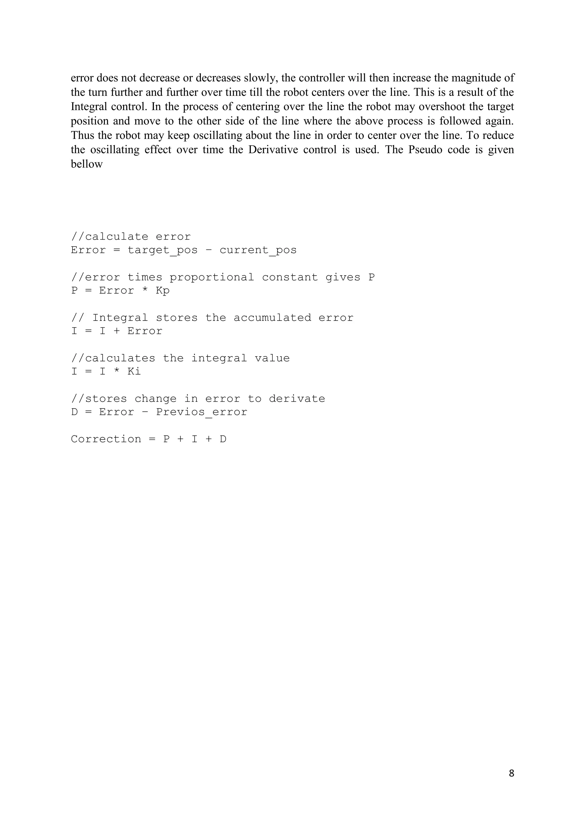 8
error does not decrease or decreases slowly, the controller will then increase the magnitude of
the turn further and further over time till the robot centers over the line. This is a result of the
Integral control. In the process of centering over the line the robot may overshoot the target
position and move to the other side of the line where the above process is followed again.
Thus the robot may keep oscillating about the line in order to center over the line. To reduce
the oscillating effect over time the Derivative control is used. The Pseudo code is given
bellow
//calculate error
Error = target_pos – current_pos
//error times proportional constant gives P
P = Error * Kp
// Integral stores the accumulated error
I = I + Error
//calculates the integral value
I = I * Ki
//stores change in error to derivate
D = Error – Previos_error
Correction = P + I + D
 