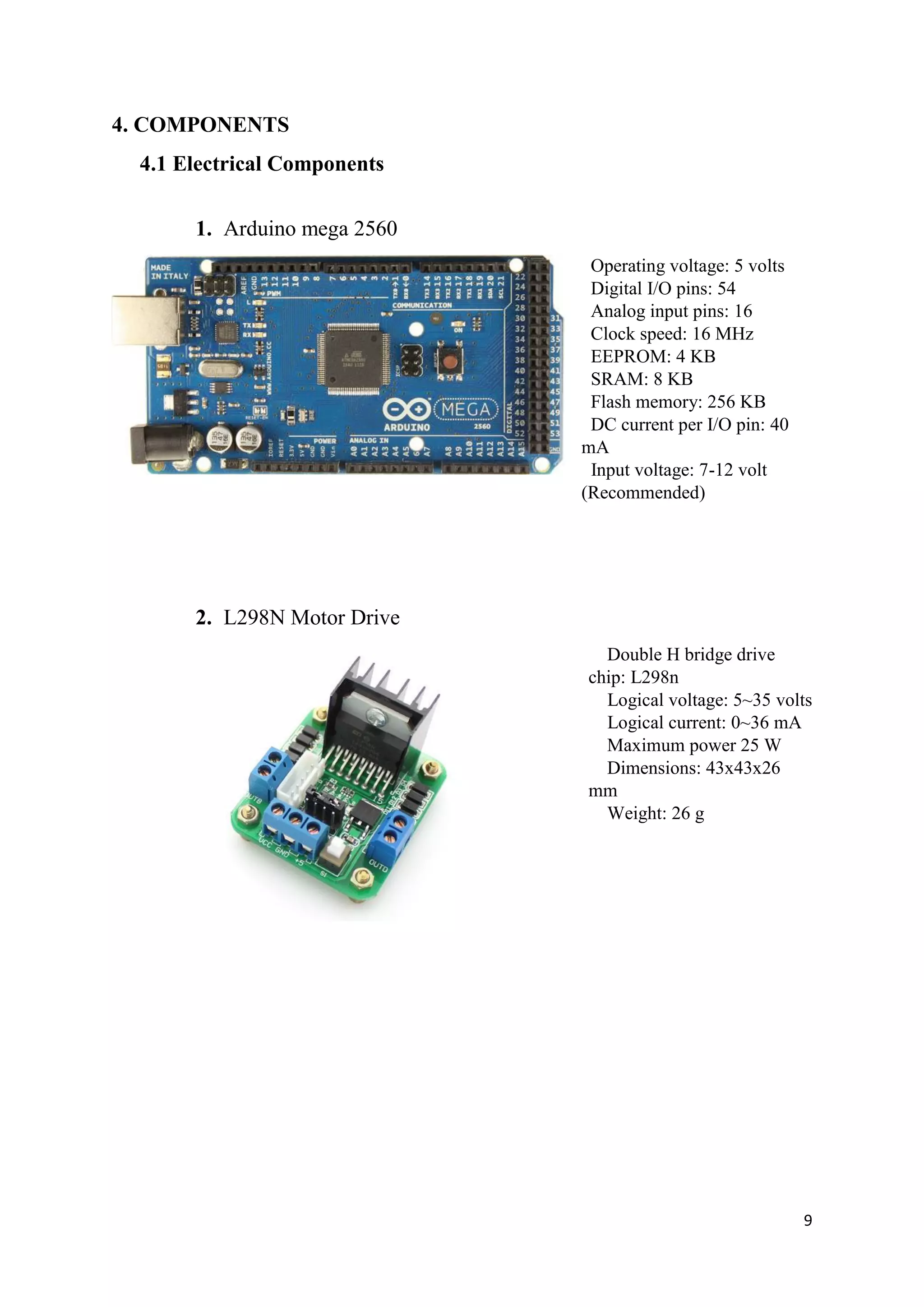 9
4. COMPONENTS
4.1 Electrical Components
1. Arduino mega 2560
Operating voltage: 5 volts
Digital I/O pins: 54
Analog input pins: 16
Clock speed: 16 MHz
EEPROM: 4 KB
SRAM: 8 KB
Flash memory: 256 KB
DC current per I/O pin: 40
mA
Input voltage: 7-12 volt
(Recommended)
2. L298N Motor Drive
Double H bridge drive
chip: L298n
Logical voltage: 5~35 volts
Logical current: 0~36 mA
Maximum power 25 W
Dimensions: 43x43x26
mm
Weight: 26 g
 