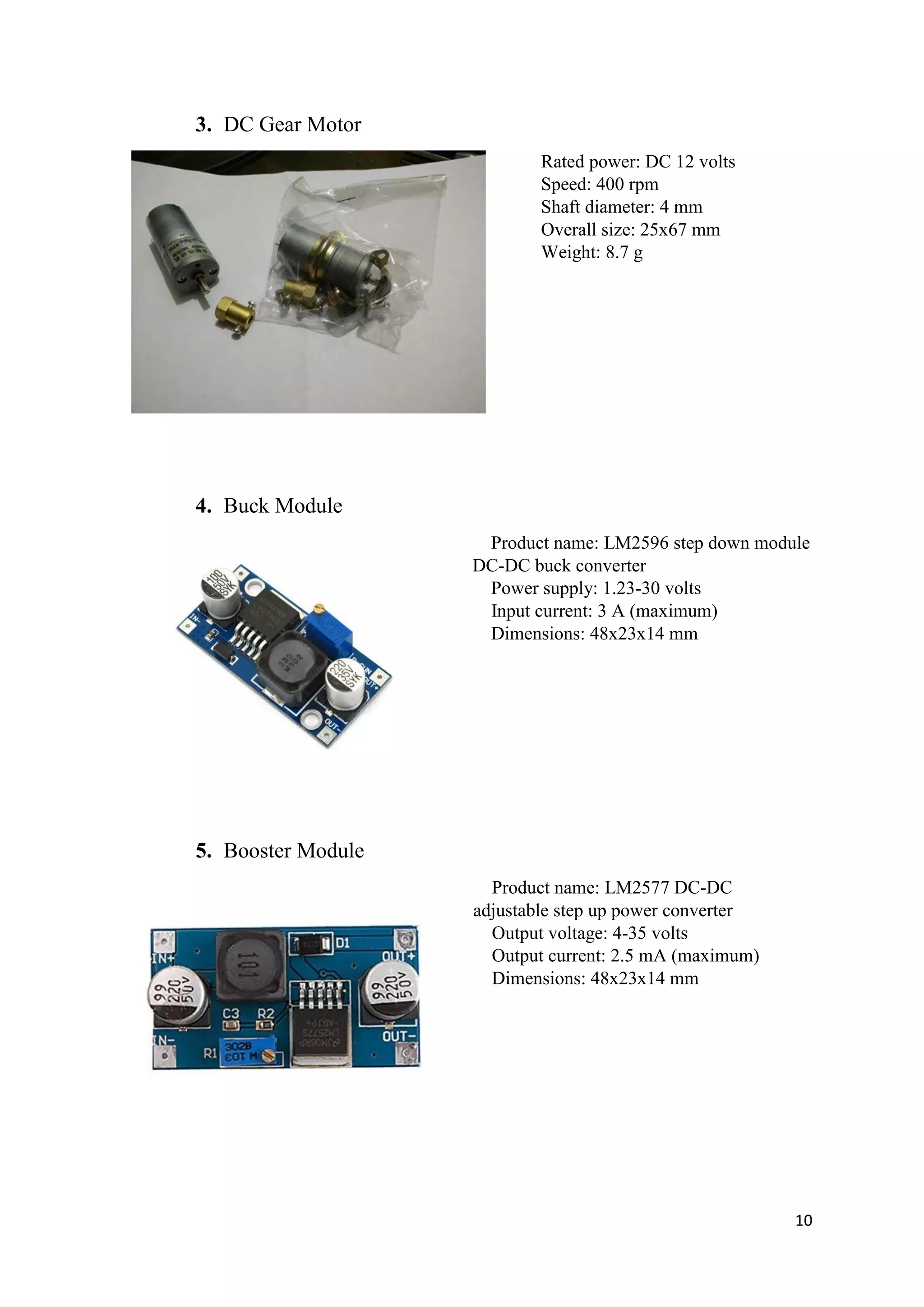 10
3. DC Gear Motor
Rated power: DC 12 volts
Speed: 400 rpm
Shaft diameter: 4 mm
Overall size: 25x67 mm
Weight: 8.7 g
4. Buck Module
Product name: LM2596 step down module
DC-DC buck converter
Power supply: 1.23-30 volts
Input current: 3 A (maximum)
Dimensions: 48x23x14 mm
5. Booster Module
Product name: LM2577 DC-DC
adjustable step up power converter
Output voltage: 4-35 volts
Output current: 2.5 mA (maximum)
Dimensions: 48x23x14 mm
 