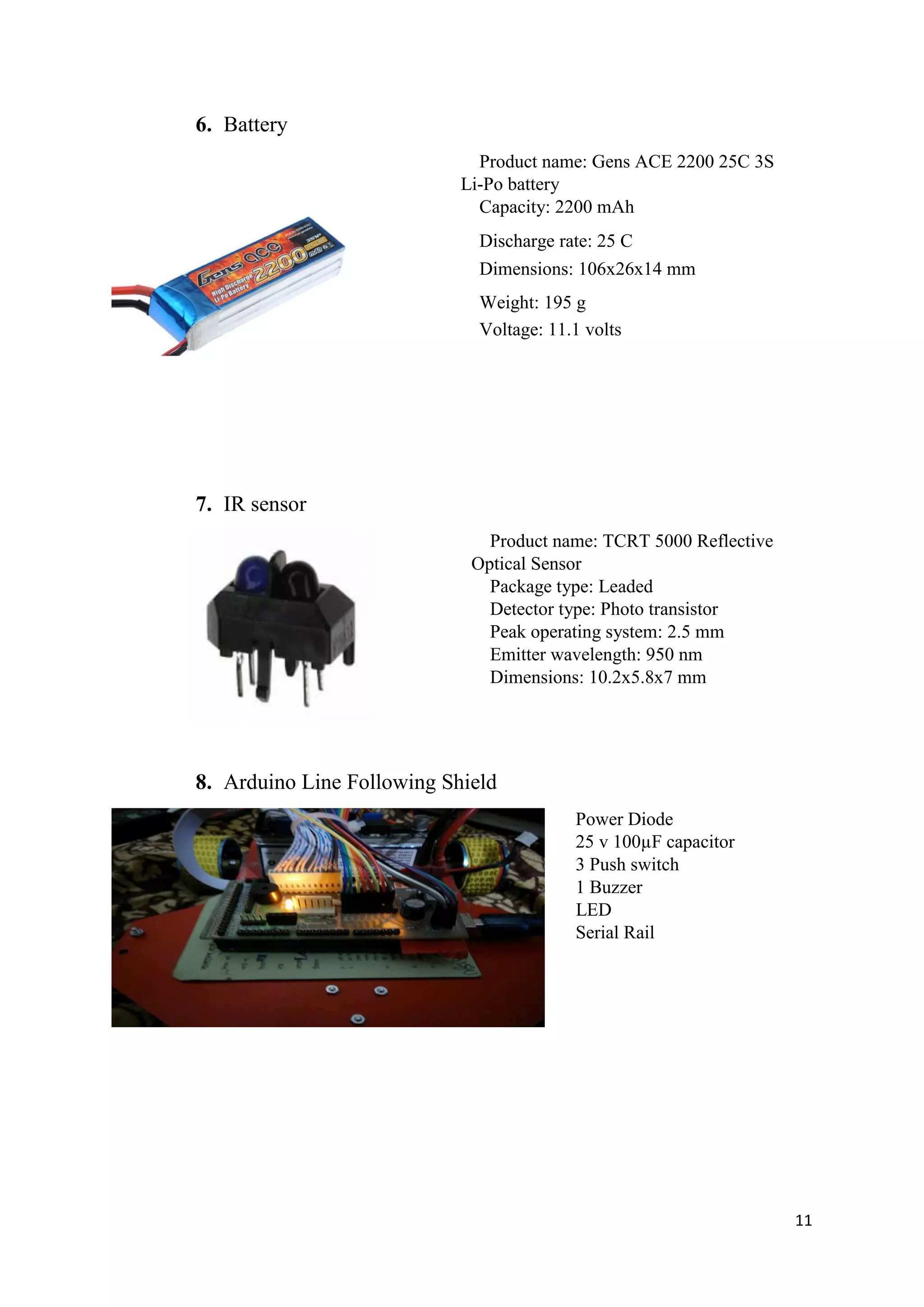 11
6. Battery
Product name: Gens ACE 2200 25C 3S
Li-Po battery
Capacity: 2200 mAh
Discharge rate: 25 C
Dimensions: 106x26x14 mm
Weight: 195 g
Voltage: 11.1 volts
7. IR sensor
Product name: TCRT 5000 Reflective
Optical Sensor
Package type: Leaded
Detector type: Photo transistor
Peak operating system: 2.5 mm
Emitter wavelength: 950 nm
Dimensions: 10.2x5.8x7 mm
8. Arduino Line Following Shield
Power Diode
25 v 100µF capacitor
3 Push switch
1 Buzzer
LED
Serial Rail
 