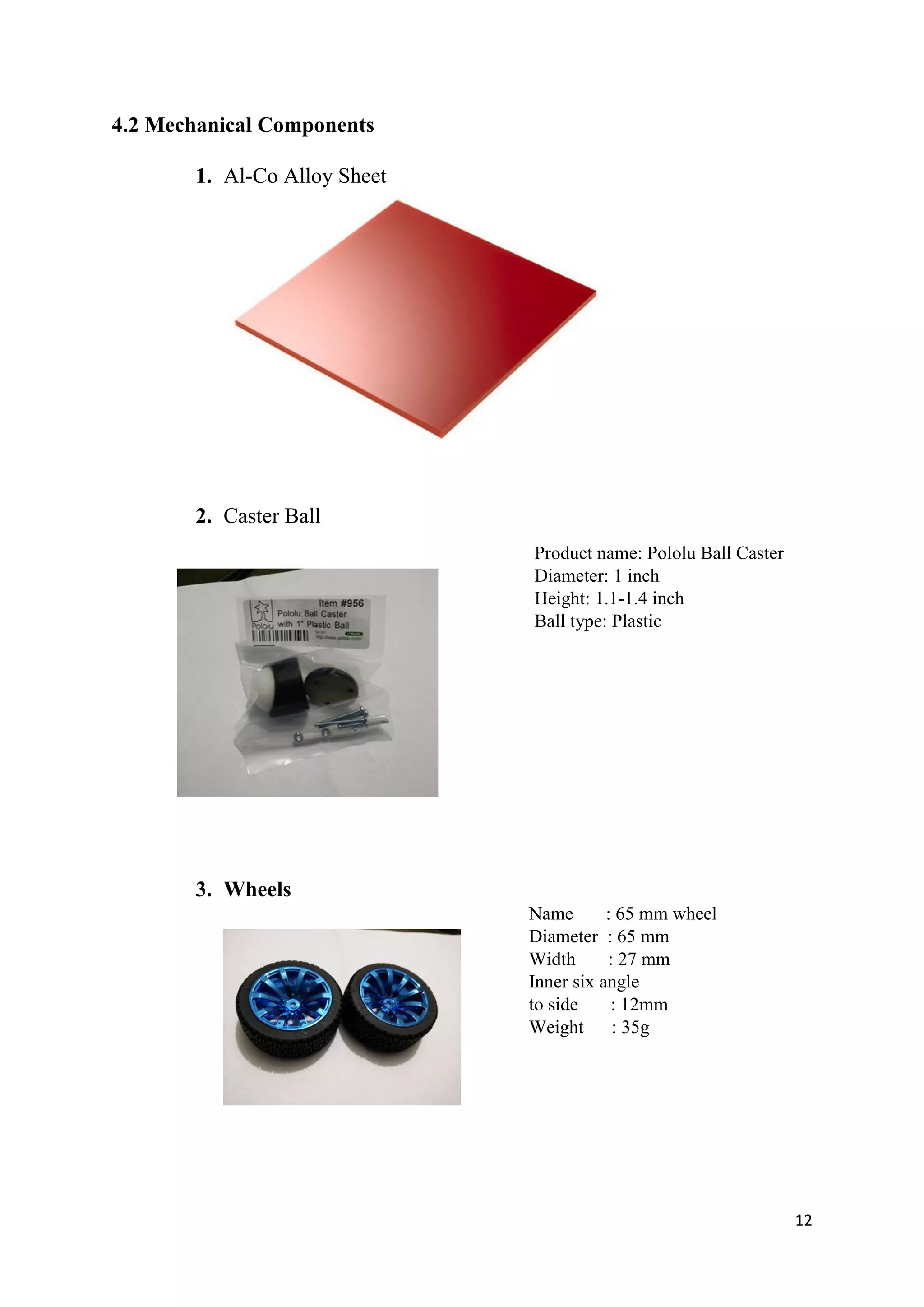 12
4.2 Mechanical Components
1. Al-Co Alloy Sheet
2. Caster Ball
Product name: Pololu Ball Caster
Diameter: 1 inch
Height: 1.1-1.4 inch
Ball type: Plastic
3. Wheels
Name : 65 mm wheel
Diameter : 65 mm
Width : 27 mm
Inner six angle
to side : 12mm
Weight : 35g
 