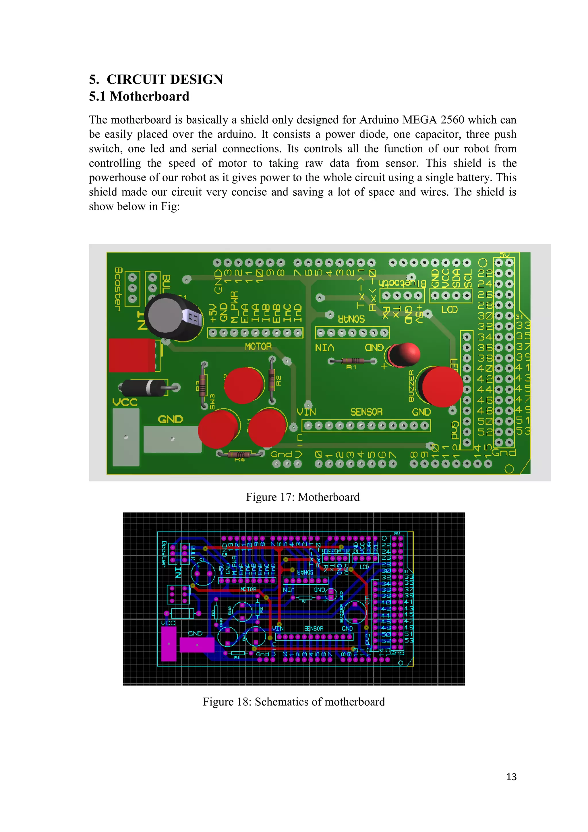 13
5. CIRCUIT DESIGN
5.1 Motherboard
The motherboard is basically a shield only designed for Arduino MEGA 2560 which can
be easily placed over the arduino. It consists a power diode, one capacitor, three push
switch, one led and serial connections. Its controls all the function of our robot from
controlling the speed of motor to taking raw data from sensor. This shield is the
powerhouse of our robot as it gives power to the whole circuit using a single battery. This
shield made our circuit very concise and saving a lot of space and wires. The shield is
show below in Fig:
Figure 17: Motherboard
Figure 18: Schematics of motherboard
 
