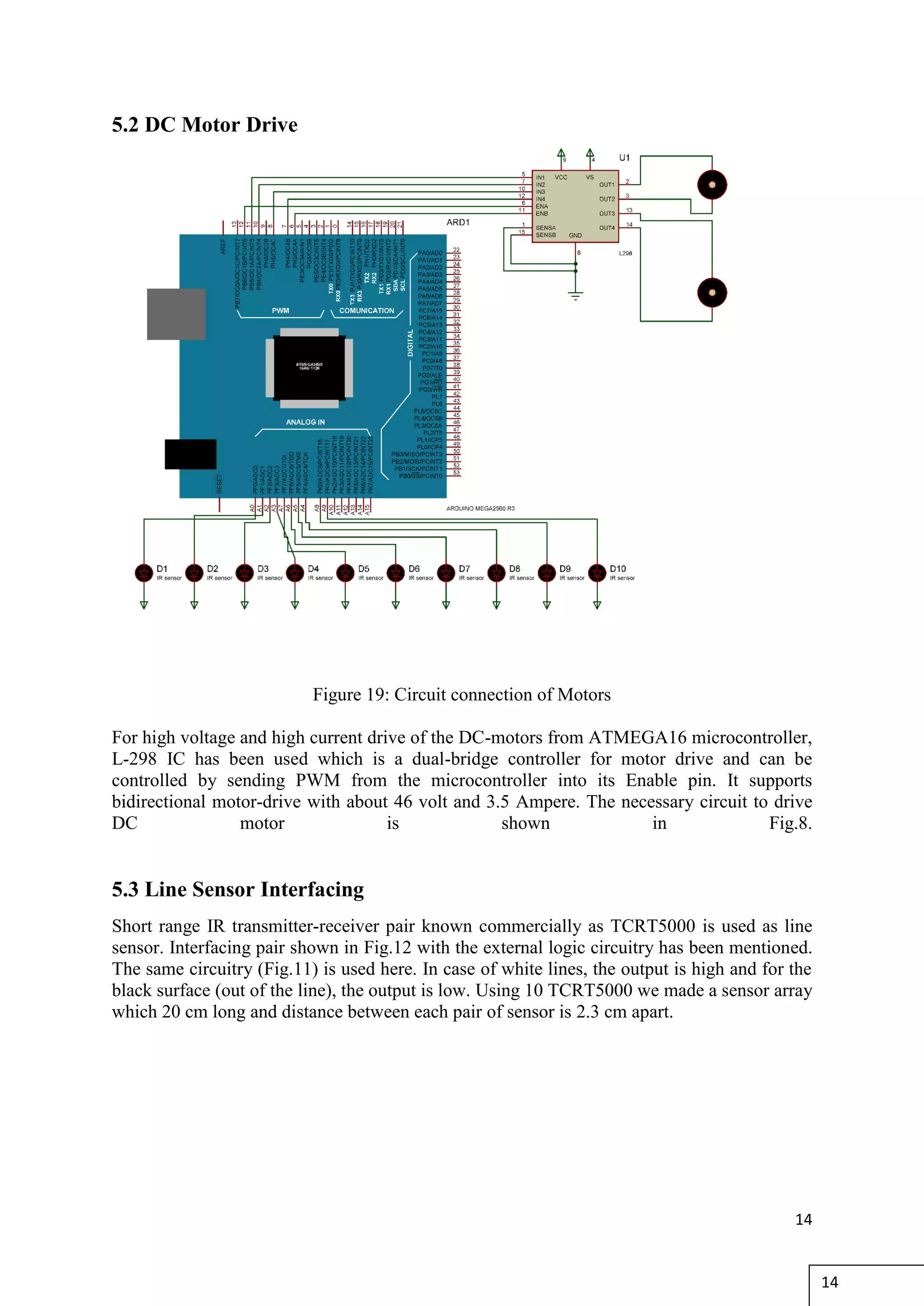 14
5.2 DC Motor Drive
Figure 19: Circuit connection of Motors
For high voltage and high current drive of the DC-motors from ATMEGA16 microcontroller,
L-298 IC has been used which is a dual-bridge controller for motor drive and can be
controlled by sending PWM from the microcontroller into its Enable pin. It supports
bidirectional motor-drive with about 46 volt and 3.5 Ampere. The necessary circuit to drive
DC motor is shown in Fig.8.
5.3 Line Sensor Interfacing
Short range IR transmitter-receiver pair known commercially as TCRT5000 is used as line
sensor. Interfacing pair shown in Fig.12 with the external logic circuitry has been mentioned.
The same circuitry (Fig.11) is used here. In case of white lines, the output is high and for the
black surface (out of the line), the output is low. Using 10 TCRT5000 we made a sensor array
which 20 cm long and distance between each pair of sensor is 2.3 cm apart.
14
 