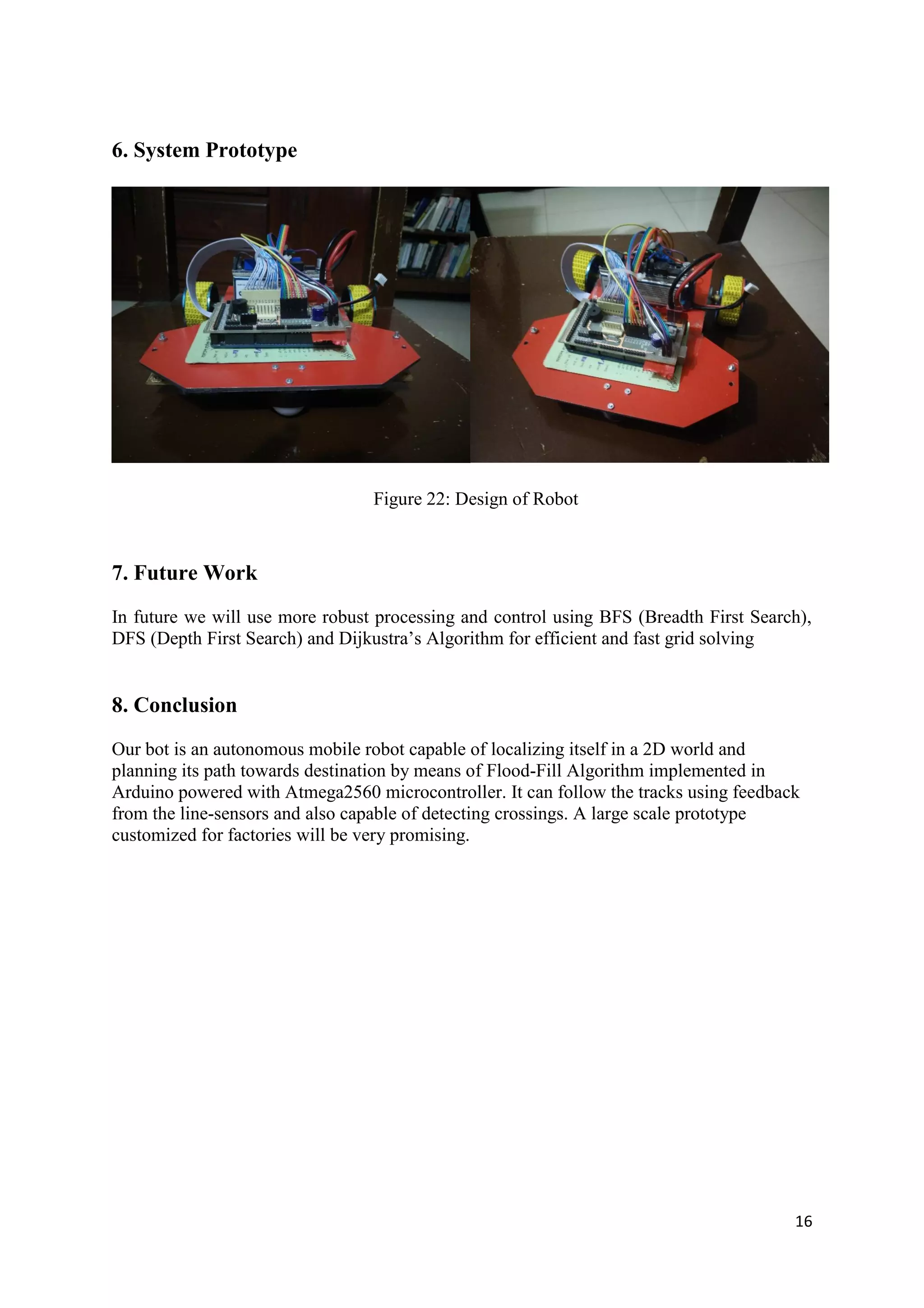 16
6. System Prototype
Figure 22: Design of Robot
7. Future Work
In future we will use more robust processing and control using BFS (Breadth First Search),
DFS (Depth First Search) and Dijkustra’s Algorithm for efficient and fast grid solving
8. Conclusion
Our bot is an autonomous mobile robot capable of localizing itself in a 2D world and
planning its path towards destination by means of Flood-Fill Algorithm implemented in
Arduino powered with Atmega2560 microcontroller. It can follow the tracks using feedback
from the line-sensors and also capable of detecting crossings. A large scale prototype
customized for factories will be very promising.
 