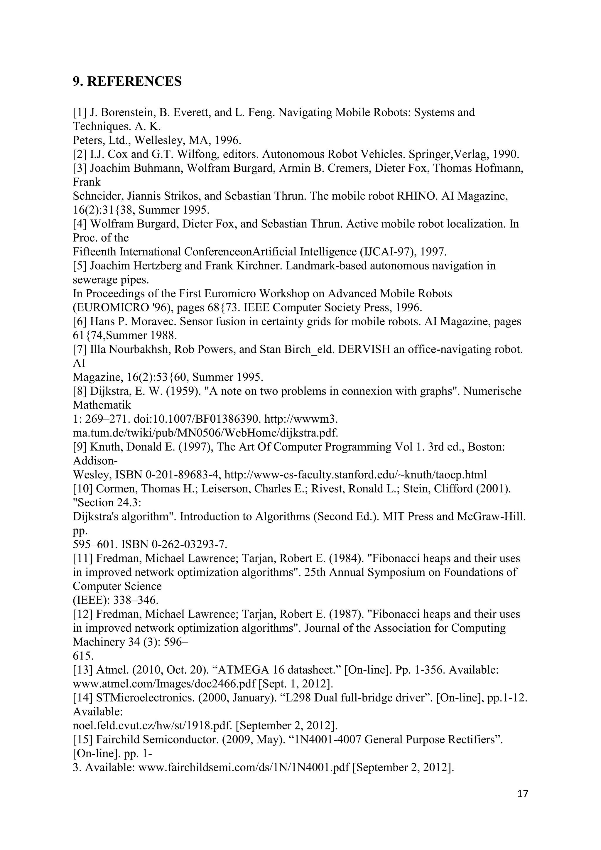 17
9. REFERENCES
[1] J. Borenstein, B. Everett, and L. Feng. Navigating Mobile Robots: Systems and
Techniques. A. K.
Peters, Ltd., Wellesley, MA, 1996.
[2] I.J. Cox and G.T. Wilfong, editors. Autonomous Robot Vehicles. Springer,Verlag, 1990.
[3] Joachim Buhmann, Wolfram Burgard, Armin B. Cremers, Dieter Fox, Thomas Hofmann,
Frank
Schneider, Jiannis Strikos, and Sebastian Thrun. The mobile robot RHINO. AI Magazine,
16(2):31{38, Summer 1995.
[4] Wolfram Burgard, Dieter Fox, and Sebastian Thrun. Active mobile robot localization. In
Proc. of the
Fifteenth International ConferenceonArtificial Intelligence (IJCAI-97), 1997.
[5] Joachim Hertzberg and Frank Kirchner. Landmark-based autonomous navigation in
sewerage pipes.
In Proceedings of the First Euromicro Workshop on Advanced Mobile Robots
(EUROMICRO '96), pages 68{73. IEEE Computer Society Press, 1996.
[6] Hans P. Moravec. Sensor fusion in certainty grids for mobile robots. AI Magazine, pages
61{74,Summer 1988.
[7] Illa Nourbakhsh, Rob Powers, and Stan Birch_eld. DERVISH an office-navigating robot.
AI
Magazine, 16(2):53{60, Summer 1995.
[8] Dijkstra, E. W. (1959). "A note on two problems in connexion with graphs". Numerische
Mathematik
1: 269–271. doi:10.1007/BF01386390. http://wwwm3.
ma.tum.de/twiki/pub/MN0506/WebHome/dijkstra.pdf.
[9] Knuth, Donald E. (1997), The Art Of Computer Programming Vol 1. 3rd ed., Boston:
Addison-
Wesley, ISBN 0-201-89683-4, http://www-cs-faculty.stanford.edu/~knuth/taocp.html
[10] Cormen, Thomas H.; Leiserson, Charles E.; Rivest, Ronald L.; Stein, Clifford (2001).
"Section 24.3:
Dijkstra's algorithm". Introduction to Algorithms (Second Ed.). MIT Press and McGraw-Hill.
pp.
595–601. ISBN 0-262-03293-7.
[11] Fredman, Michael Lawrence; Tarjan, Robert E. (1984). "Fibonacci heaps and their uses
in improved network optimization algorithms". 25th Annual Symposium on Foundations of
Computer Science
(IEEE): 338–346.
[12] Fredman, Michael Lawrence; Tarjan, Robert E. (1987). "Fibonacci heaps and their uses
in improved network optimization algorithms". Journal of the Association for Computing
Machinery 34 (3): 596–
615.
[13] Atmel. (2010, Oct. 20). “ATMEGA 16 datasheet.” [On-line]. Pp. 1-356. Available:
www.atmel.com/Images/doc2466.pdf [Sept. 1, 2012].
[14] STMicroelectronics. (2000, January). “L298 Dual full-bridge driver”. [On-line], pp.1-12.
Available:
noel.feld.cvut.cz/hw/st/1918.pdf. [September 2, 2012].
[15] Fairchild Semiconductor. (2009, May). “1N4001-4007 General Purpose Rectifiers”.
[On-line]. pp. 1-
3. Available: www.fairchildsemi.com/ds/1N/1N4001.pdf [September 2, 2012].
 