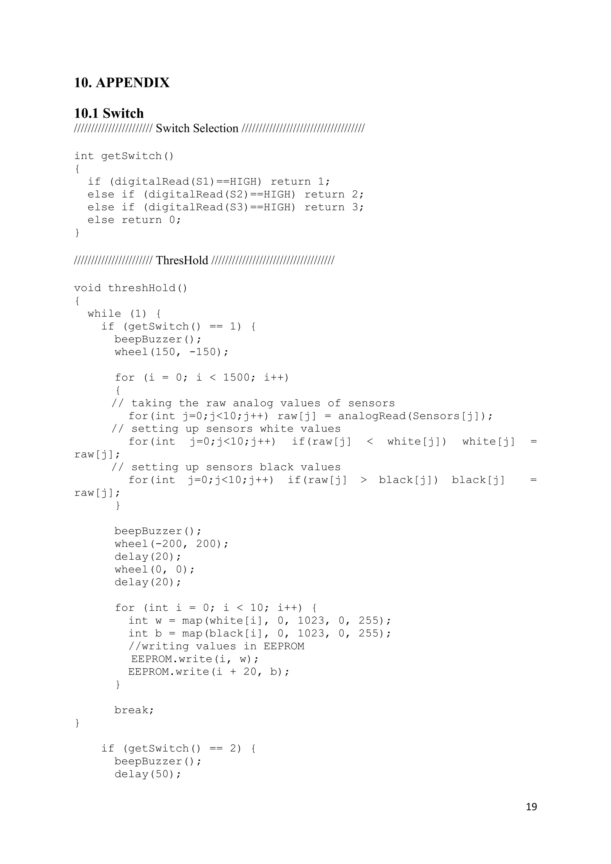 19
10. APPENDIX
10.1 Switch
/////////////////////// Switch Selection ////////////////////////////////////
int getSwitch()
{
if (digitalRead(S1)==HIGH) return 1;
else if (digitalRead(S2)==HIGH) return 2;
else if (digitalRead(S3)==HIGH) return 3;
else return 0;
}
/////////////////////// ThresHold ////////////////////////////////////
void threshHold()
{
while (1) {
if (getSwitch() == 1) {
beepBuzzer();
wheel(150, -150);
for (i = 0; i < 1500; i++)
{
// taking the raw analog values of sensors
for(int j=0;j<10;j++) raw[j] = analogRead(Sensors[j]);
// setting up sensors white values
for(int j=0;j<10;j++) if(raw[j] < white[j]) white[j] =
raw[j];
// setting up sensors black values
for(int j=0;j<10;j++) if(raw[j] > black[j]) black[j] =
raw[j];
}
beepBuzzer();
wheel(-200, 200);
delay(20);
wheel(0, 0);
delay(20);
for (int i = 0; i < 10; i++) {
int w = map(white[i], 0, 1023, 0, 255);
int b = map(black[i], 0, 1023, 0, 255);
//writing values in EEPROM
EEPROM.write(i, w);
EEPROM.write(i + 20, b);
}
break;
}
if (getSwitch() == 2) {
beepBuzzer();
delay(50);
 