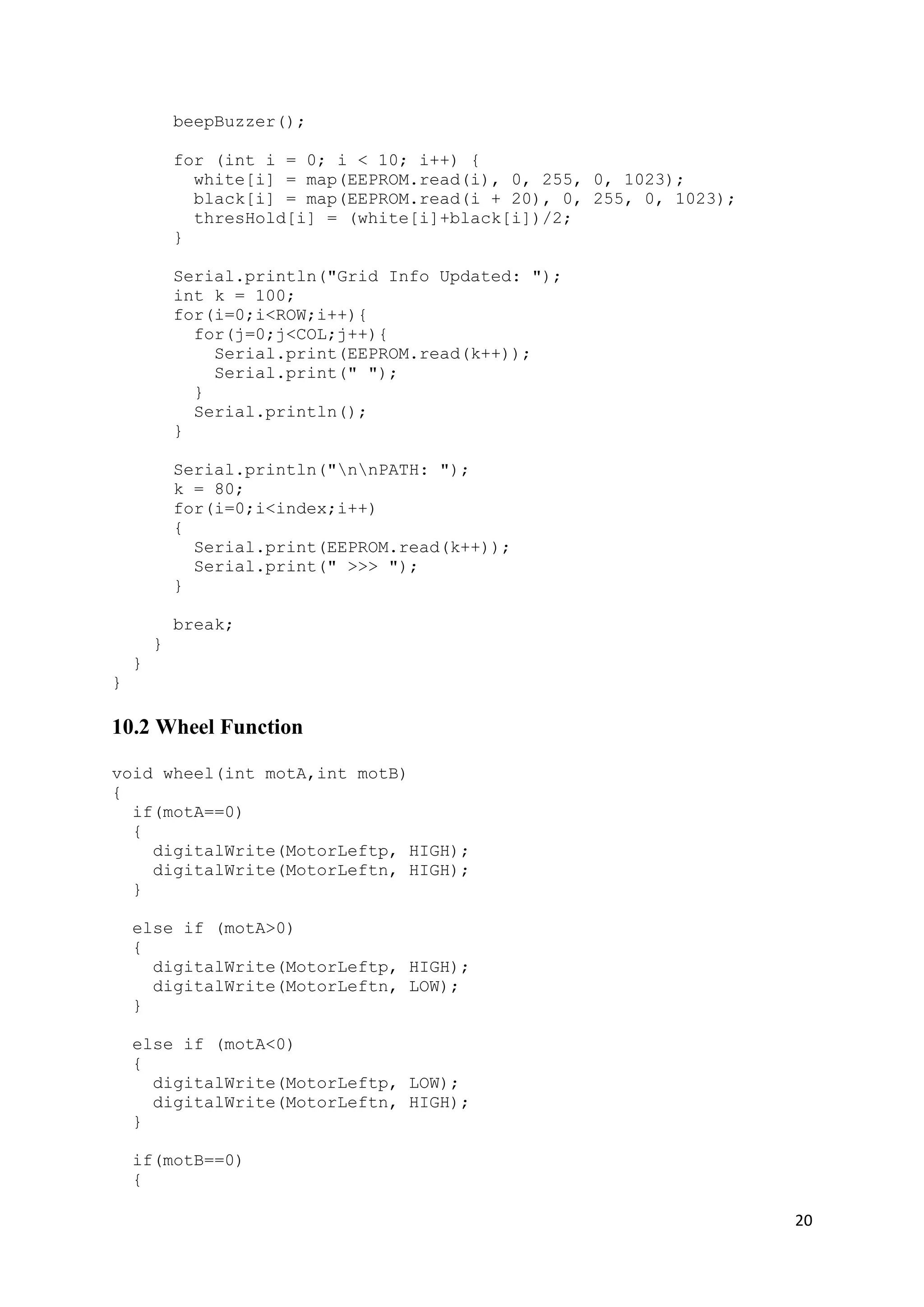20
beepBuzzer();
for (int i = 0; i < 10; i++) {
white[i] = map(EEPROM.read(i), 0, 255, 0, 1023);
black[i] = map(EEPROM.read(i + 20), 0, 255, 0, 1023);
thresHold[i] = (white[i]+black[i])/2;
}
Serial.println("Grid Info Updated: ");
int k = 100;
for(i=0;i<ROW;i++){
for(j=0;j<COL;j++){
Serial.print(EEPROM.read(k++));
Serial.print(" ");
}
Serial.println();
}
Serial.println("nnPATH: ");
k = 80;
for(i=0;i<index;i++)
{
Serial.print(EEPROM.read(k++));
Serial.print(" >>> ");
}
break;
}
}
}
10.2 Wheel Function
void wheel(int motA,int motB)
{
if(motA==0)
{
digitalWrite(MotorLeftp, HIGH);
digitalWrite(MotorLeftn, HIGH);
}
else if (motA>0)
{
digitalWrite(MotorLeftp, HIGH);
digitalWrite(MotorLeftn, LOW);
}
else if (motA<0)
{
digitalWrite(MotorLeftp, LOW);
digitalWrite(MotorLeftn, HIGH);
}
if(motB==0)
{
 