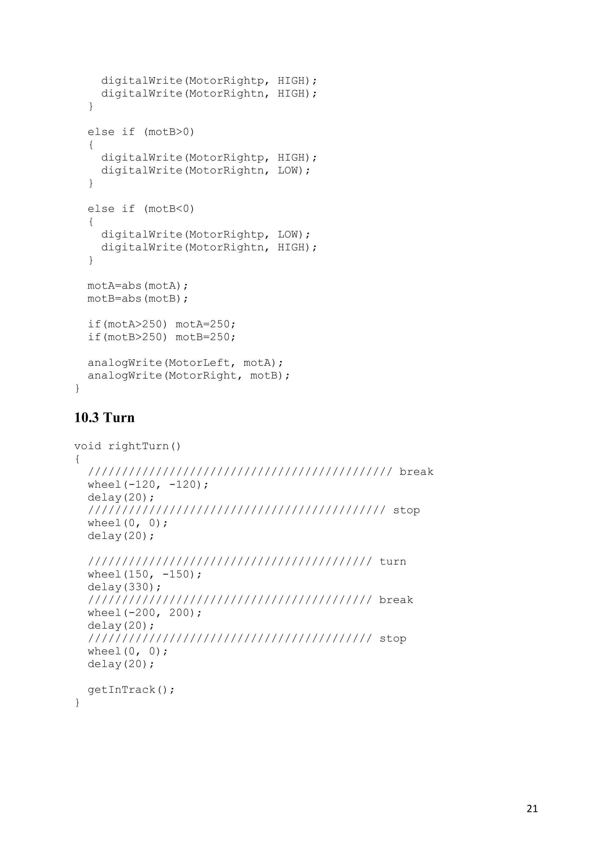 21
digitalWrite(MotorRightp, HIGH);
digitalWrite(MotorRightn, HIGH);
}
else if (motB>0)
{
digitalWrite(MotorRightp, HIGH);
digitalWrite(MotorRightn, LOW);
}
else if (motB<0)
{
digitalWrite(MotorRightp, LOW);
digitalWrite(MotorRightn, HIGH);
}
motA=abs(motA);
motB=abs(motB);
if(motA>250) motA=250;
if(motB>250) motB=250;
analogWrite(MotorLeft, motA);
analogWrite(MotorRight, motB);
}
10.3 Turn
void rightTurn()
{
///////////////////////////////////////////// break
wheel(-120, -120);
delay(20);
//////////////////////////////////////////// stop
wheel(0, 0);
delay(20);
////////////////////////////////////////// turn
wheel(150, -150);
delay(330);
////////////////////////////////////////// break
wheel(-200, 200);
delay(20);
////////////////////////////////////////// stop
wheel(0, 0);
delay(20);
getInTrack();
}
 