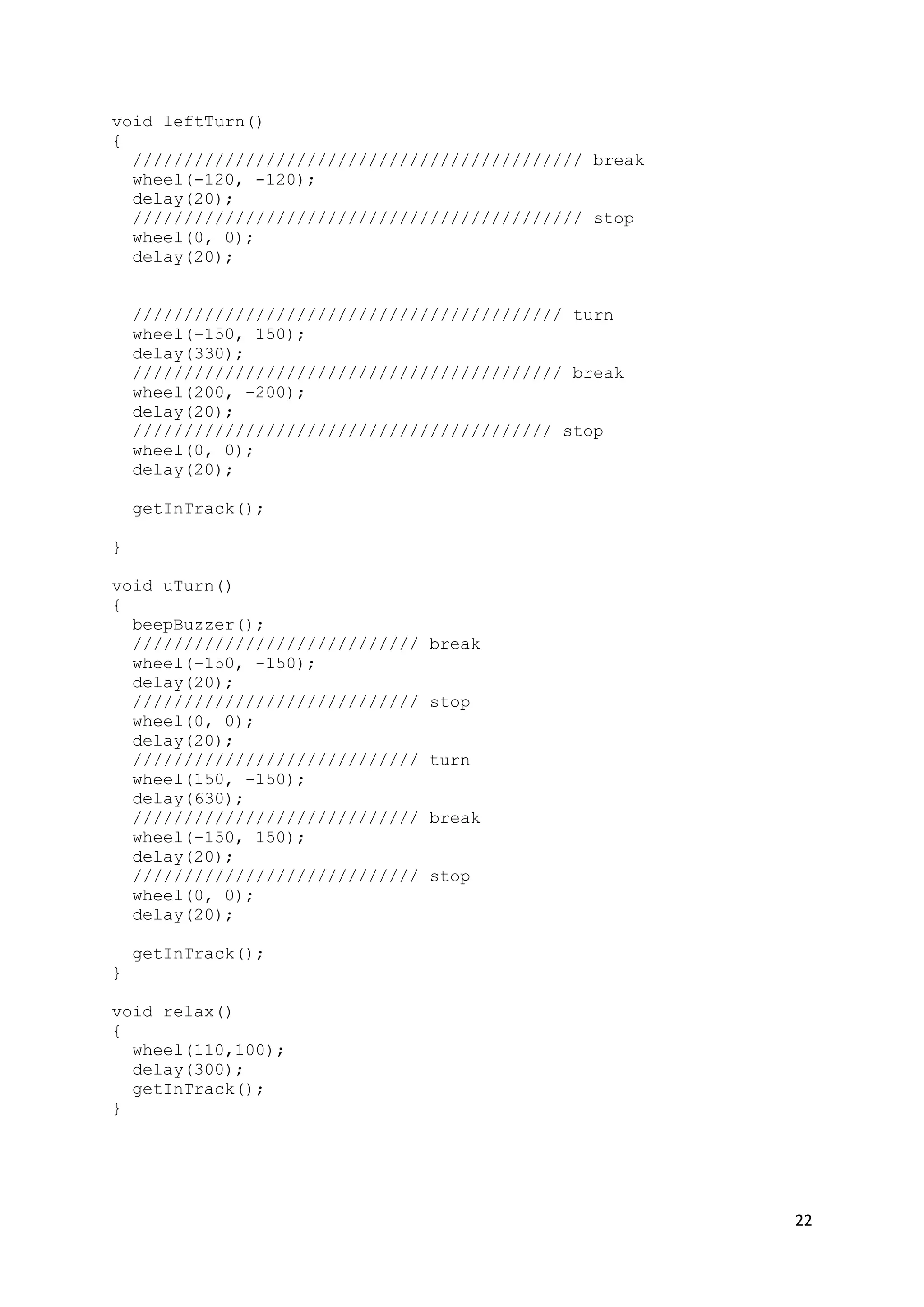 22
void leftTurn()
{
//////////////////////////////////////////// break
wheel(-120, -120);
delay(20);
//////////////////////////////////////////// stop
wheel(0, 0);
delay(20);
////////////////////////////////////////// turn
wheel(-150, 150);
delay(330);
////////////////////////////////////////// break
wheel(200, -200);
delay(20);
///////////////////////////////////////// stop
wheel(0, 0);
delay(20);
getInTrack();
}
void uTurn()
{
beepBuzzer();
//////////////////////////// break
wheel(-150, -150);
delay(20);
//////////////////////////// stop
wheel(0, 0);
delay(20);
//////////////////////////// turn
wheel(150, -150);
delay(630);
//////////////////////////// break
wheel(-150, 150);
delay(20);
//////////////////////////// stop
wheel(0, 0);
delay(20);
getInTrack();
}
void relax()
{
wheel(110,100);
delay(300);
getInTrack();
}
 