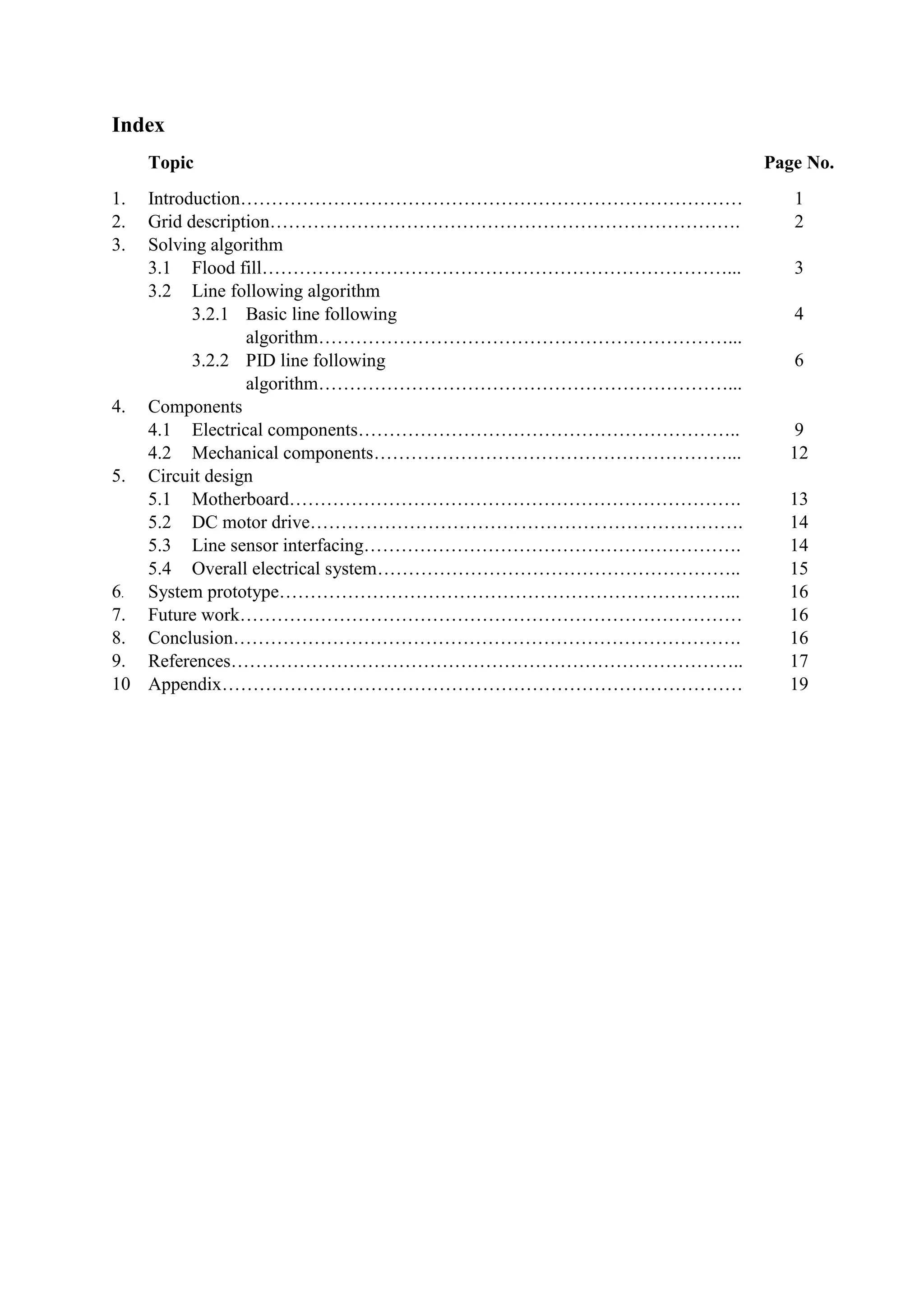 Index
Topic Page No.
1. Introduction……………………………………………………………………… 1
2. Grid description…………………………………………………………………. 2
3. Solving algorithm
3.1 Flood fill…………………………………………………………………... 3
3.2 Line following algorithm
3.2.1 Basic line following
algorithm…………………………………………………………...
4
3.2.2 PID line following
algorithm…………………………………………………………...
6
4. Components
4.1 Electrical components…………………………………………………….. 9
4.2 Mechanical components…………………………………………………... 12
5. Circuit design
5.1 Motherboard………………………………………………………………. 13
5.2 DC motor drive……………………………………………………………. 14
5.3 Line sensor interfacing……………………………………………………. 14
5.4 Overall electrical system………………………………………………….. 15
6. System prototype………………………………………………………………... 16
7. Future work……………………………………………………………………… 16
8. Conclusion………………………………………………………………………. 16
9. References……………………………………………………………………….. 17
10 Appendix………………………………………………………………………… 19
 