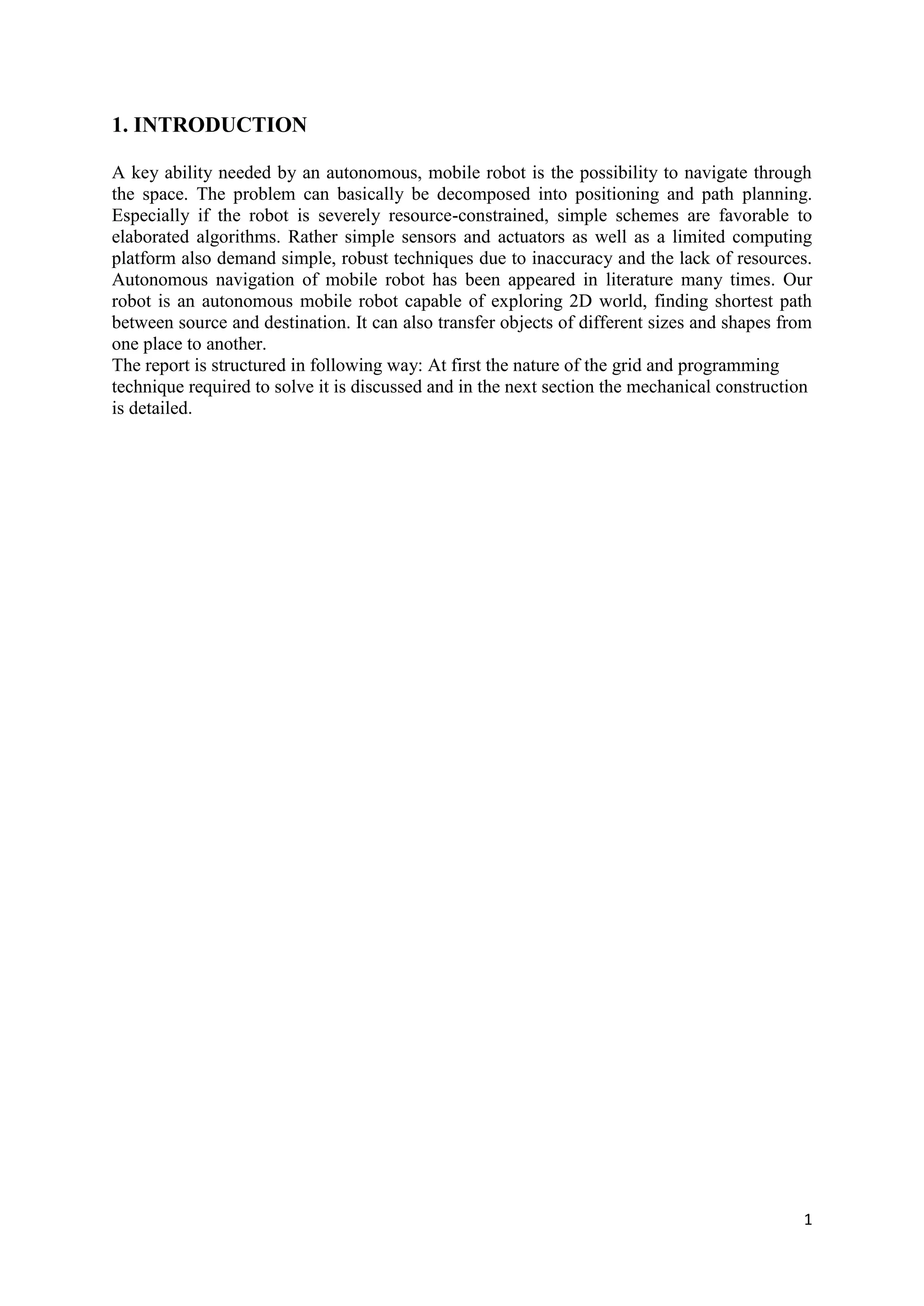 1
1. INTRODUCTION
A key ability needed by an autonomous, mobile robot is the possibility to navigate through
the space. The problem can basically be decomposed into positioning and path planning.
Especially if the robot is severely resource-constrained, simple schemes are favorable to
elaborated algorithms. Rather simple sensors and actuators as well as a limited computing
platform also demand simple, robust techniques due to inaccuracy and the lack of resources.
Autonomous navigation of mobile robot has been appeared in literature many times. Our
robot is an autonomous mobile robot capable of exploring 2D world, finding shortest path
between source and destination. It can also transfer objects of different sizes and shapes from
one place to another.
The report is structured in following way: At first the nature of the grid and programming
technique required to solve it is discussed and in the next section the mechanical construction
is detailed.
 