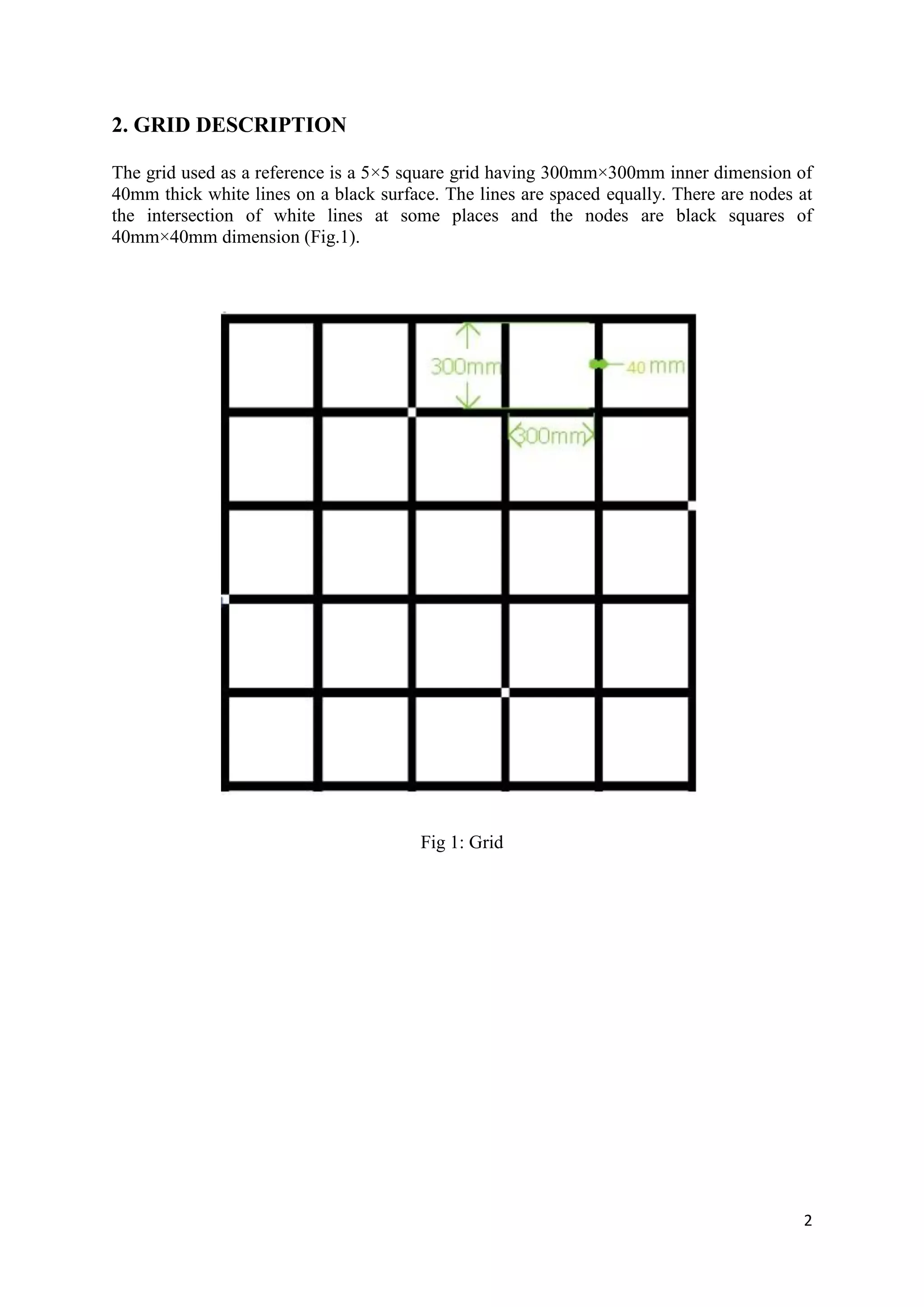 2
2. GRID DESCRIPTION
The grid used as a reference is a 5×5 square grid having 300mm×300mm inner dimension of
40mm thick white lines on a black surface. The lines are spaced equally. There are nodes at
the intersection of white lines at some places and the nodes are black squares of
40mm×40mm dimension (Fig.1).
Fig 1: Grid
 