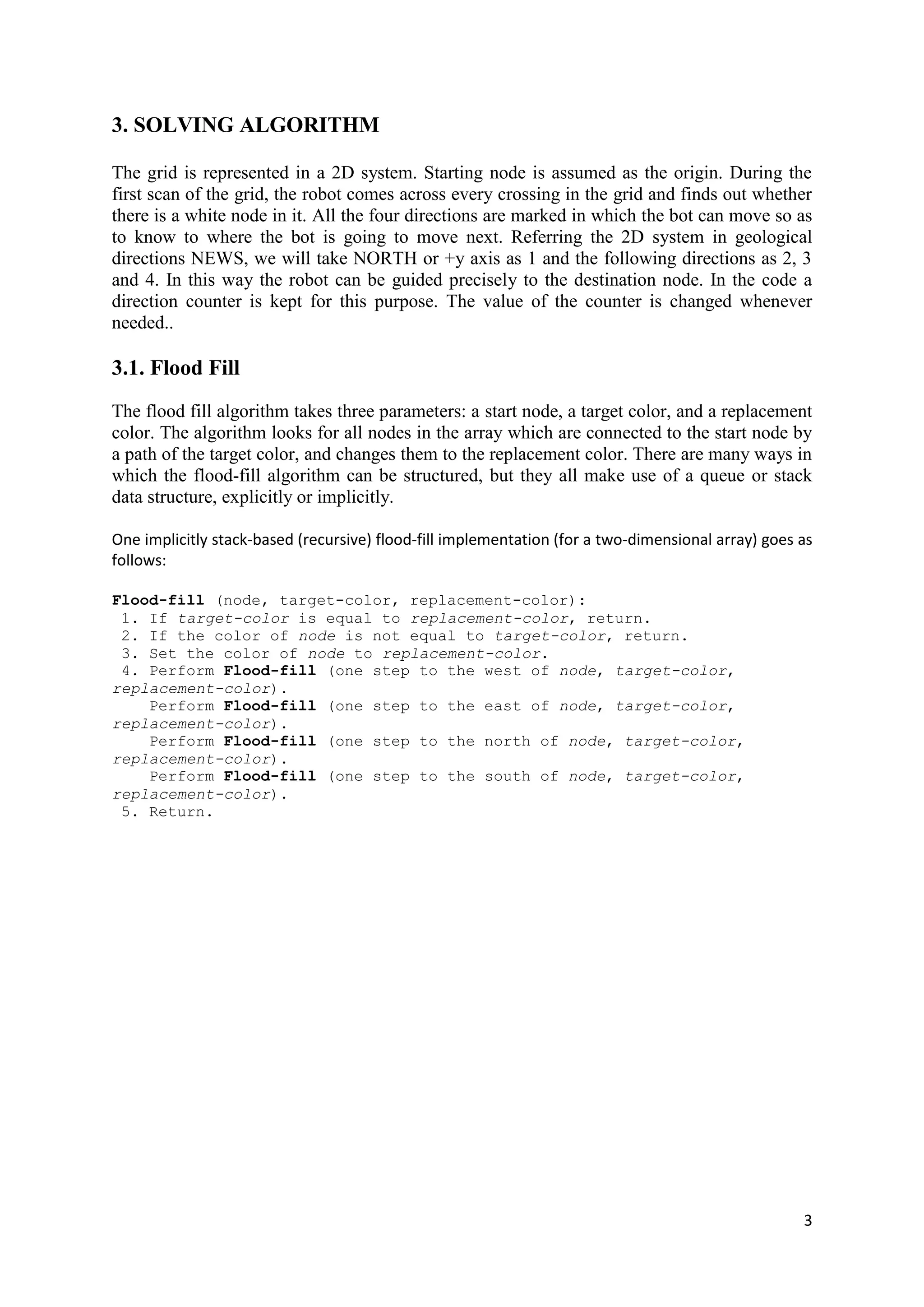 3
3. SOLVING ALGORITHM
The grid is represented in a 2D system. Starting node is assumed as the origin. During the
first scan of the grid, the robot comes across every crossing in the grid and finds out whether
there is a white node in it. All the four directions are marked in which the bot can move so as
to know to where the bot is going to move next. Referring the 2D system in geological
directions NEWS, we will take NORTH or +y axis as 1 and the following directions as 2, 3
and 4. In this way the robot can be guided precisely to the destination node. In the code a
direction counter is kept for this purpose. The value of the counter is changed whenever
needed..
3.1. Flood Fill
The flood fill algorithm takes three parameters: a start node, a target color, and a replacement
color. The algorithm looks for all nodes in the array which are connected to the start node by
a path of the target color, and changes them to the replacement color. There are many ways in
which the flood-fill algorithm can be structured, but they all make use of a queue or stack
data structure, explicitly or implicitly.
One implicitly stack-based (recursive) flood-fill implementation (for a two-dimensional array) goes as
follows:
Flood-fill (node, target-color, replacement-color):
1. If target-color is equal to replacement-color, return.
2. If the color of node is not equal to target-color, return.
3. Set the color of node to replacement-color.
4. Perform Flood-fill (one step to the west of node, target-color,
replacement-color).
Perform Flood-fill (one step to the east of node, target-color,
replacement-color).
Perform Flood-fill (one step to the north of node, target-color,
replacement-color).
Perform Flood-fill (one step to the south of node, target-color,
replacement-color).
5. Return.
 