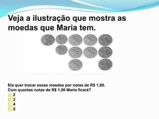 Veja a ilustração que mostra as
moedas que Maria tem.




Ela quer trocar essas moedas por notas de R$ 1,00.
Com quantas notas de R$ 1,00 Maria ficará?
A) 2
B) 3
C) 4
D) 5
 