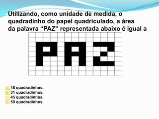 Utilizando, como unidade de medida, o
 quadradinho do papel quadriculado, a área
 da palavra “PAZ” representada abaixo é igual a




A) 18 quadradinhos.
B) 31 quadradinhos.
C) 45 quadradinhos.
D) 50 quadradinhos.
 