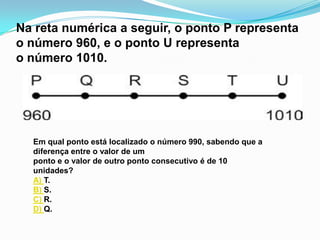 Na reta numérica a seguir, o ponto P representa
o número 960, e o ponto U representa
o número 1010.




  Em qual ponto está localizado o número 990, sabendo que a
  diferença entre o valor de um
  ponto e o valor de outro ponto consecutivo é de 10
  unidades?
  A) T.
  B) S.
  C) R.
  D) Q.
 