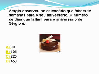 Sérgio observou no calendário que faltam 15
 semanas para o seu aniversário. O número
 de dias que faltam para o aniversário de
 Sérgio é:




A) 90
B) 105
C) 225
D) 450
 