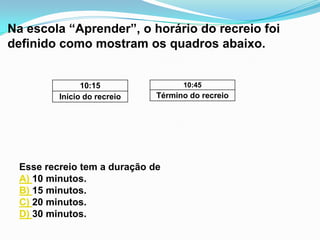 Na escola “Aprender”, o horário do recreio foi
definido como mostram os quadros abaixo.


               10:15               10:45
         Início do recreio   Término do recreio




 Esse recreio tem a duração de
 A) 10 minutos.
 B) 15 minutos.
 C) 20 minutos.
 D) 30 minutos.
 