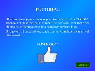 Objetivo desse jogo é levar o ponteiro do rato até a “SAÍDA”,
fazendo um percurso pelo caminho de cor azul, sem tocar nos
objetos de cor laranja, caso isso acontecer perdes o jogo.
O jogo tem 12 fases/níveis, sendo que vai complicar a cada nível
ultrapassado.
BOM JOGO!!!
TUTORIAL
VOLTAR
 