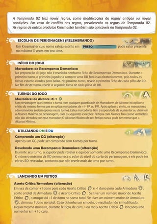 A Temporada 02 traz novas regras, como modificações de regras antigas ou novas
condições. Em caso de conflito nas regras, prevalecerão as regras da Temporada 02.
As regras de outros produtos Krosmaster também são aplicáveis na Temporada 02.
ESCOLHA DE PERSONAGENS (RELEMBRANDO)
INÍCIO DO JOGO
TURNOS DO JOGO
UTILIZANDO PM E PA
LANÇANDO UM FEITIÇO
Acerto Crítico/Armadura (alteração)
Em vez de contar +1 dano para cada Acerto Crítico e -1 dano para cada Armadura ,
conte o total de Armadura e Acerto Crítico . Se tiver um número maior de Acerto
Crítico , o ataque dá +1 de dano na soma total. Se tiver um número maior de Armadura
, diminua 1 dano no total. Caso obtenha um empate, o resultado não é modificado.
Dessa mesma maneira, durante feitiços de cura, 1 ou mais Acerto Crítico lançados irão
aumentar em +1 a cura.
Um Krosmaster cujo nome esteja escrito em PRETO pode estar presente
no máximo 3 vezes em seu time.
Marcadores de Recompensa Demoníaca
Na preparação do jogo não é revelada nenhuma ficha de Recompensa Demoníaca. Durante o
primeiro turno, o primeiro jogador a comprar uma RD fará isso aleatoriamente, pois todas as
fichas estarão viradas para baixo. No próximo turno, revele a primeira ficha de cada pilha de RD.
No fim deste turno, revele a segunda ficha de cada pilha de RD.
Marcadores de Alcance +1/-1
Um personagem que começa o turno com qualquer quantidade de Marcadores de Alcance irá aplicar o
efeito da mesma forma que se aplica marcadores de +/- PA ou PM. Após aplicar o efeito, os marcadores
são removidos (valem apenas neste turno). Estes marcadores têm a capacidade de aumentar ou diminuir
o Alcance Máximo do personagem, com as seguintes exceções: Feitiços com Alcance fixo (ícone vermelho)
não são afetados por esse marcador; O Alcance Máximo de um feitiço nunca pode ser menor que o
Alcance Mínimo.
Comprando um GG (alteração)
Apenas um GG pode ser comprado com Kamas por turno.
Revelando uma Recompensa Demoníaca (alteração)
Durante seu turno, o jogador pode revelar e equipar somente uma Recompensa Demoníaca.
O número máximo de RD permanece o valor do nível da carta do personagem, e ele pode ter
várias RD reveladas, contanto que não revele mais de uma por turno.
 
