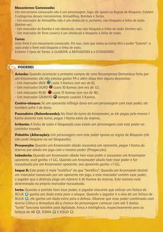 Mecanismos Convocados
Um mecanismo convocado não é um personagem, logo, ele ignora as Regras de Bloqueio. Existem
3 categorias desses mecanismos: Armadilhas, Bombas e Torres.
- Um marcador de Armadilha não é um obstáculo e, portanto, não bloqueia a linha de visão
(lembre-se).
- Um marcador de Bomba é um obstáculo, mas não bloqueia a linha de visão (lembre-se).
- Um marcador de Torre (novo!) é um obstáculo e bloqueia a linha de visão.
Torres
Uma Torre é um mecanismo convocado. Por isso, note que todas as torres têm o poder “Estorvo”: a
casa onde a Torre está bloqueia a linha de visão.
Existem 3 tipos de Torres: a GUARDIÃ, a ARPOADORA e a ESTRATORRE.
PODERES
Artesão: Quando acontecer a primeira compra de uma Recompensa Demoníaca feita por
um Krosmaster, ele não precisa gastar PA e além disso tem alguns descontos:
- Um marcador JADE custa 5 Kamas (em vez de 6).
- Um marcador OURO custa 10 Kamas (em vez de 12).
- Um marcador RUBI custa 15 Kamas (em vez de 18).
- Um marcador GRANITO sempre custará 3 Kamas.
Contra-ataque: Se um oponente inflingir dano em um personagem com esse poder, ele
também sofre 1 de dano.
Fazendeiro (Relembrando): No final do turno do Krosmaster, se ele pegou pelo menos 1
Kama durante este turno, pegue 1 Kama extra da reserva.
Irritante: A linha de visão é bloqueada caso exista um personagem com este poder no
caminho traçado.
Peketito (Alteração): Um personagem com este poder ignora as regras de Bloqueio (ele
não pode bloquear ou ser bloqueado).
Prospecção: Quando um Krosmaster aliado nocauteia um oponente, pegue 1 Kama da
reserva por aliado em jogo com o mesmo poder (Prospecção).
Sabedoria: Quando um Krosmaster aliado tiver esse poder e nocautear um Krosmaster
oponente, você ganha +1 GG. Quando um Krosmaster aliado tiver esse poder e for
nocauteado por um Krosmaster oponente, seu oponente ganha +1 GG.
Saque X: Este poder é mais “maléfico” do que “benéfico”. Quando um Krosmaster destrói
um marcador convocado por um oponente em jogo, e este marcador contém esse poder,
o jogador que o destruiu pega um número X de Kamas da reserva. Este número está
determinado no próprio marcador nocauteado.
Sorte: Quando a partida tiver esse poder, o jogador atacante que utilizar um feitiço de
ÁGUA ganha um dado extra para o ataque. Quando o jogador é o alvo de um feitiço de
ÁGUA , ele ganha um dado extra para a defesa. Observe que esse poder combinado com
Acerto Crítico e Armadura dá a chance do personagem começar com até 3 dados.
“Sorte” funciona também para Agilidade, Força e Inteligência, respectivamente para os
feitiços de AR , TERRA E FOGO .
 