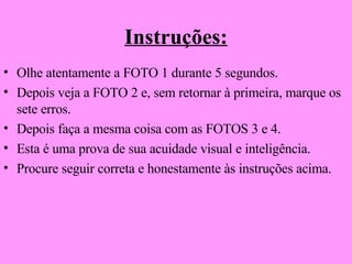 Instruções: Olhe atentamente a FOTO 1 durante 5 segundos. Depois veja a FOTO 2 e, sem retornar à primeira, marque os sete erros. Depois faça a mesma coisa com as FOTOS 3 e 4. Esta é uma prova de sua acuidade visual e inteligência. Procure seguir correta e honestamente às instruções acima. 