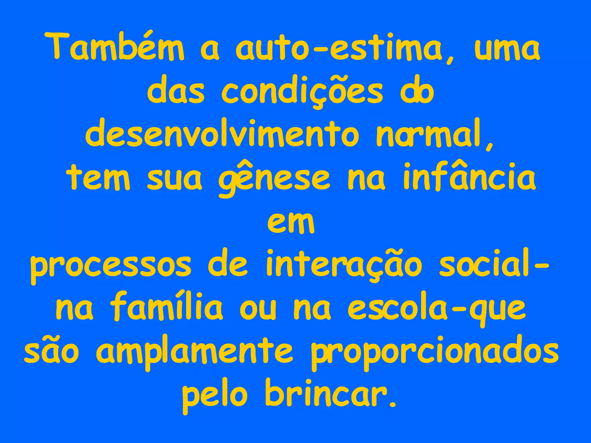Também a auto-estima, uma das condições do desenvolvimento normal, tem sua gênese na infância em processos de interação social- na família ou na escola-que são amplamente proporcionados pelo brincar. 