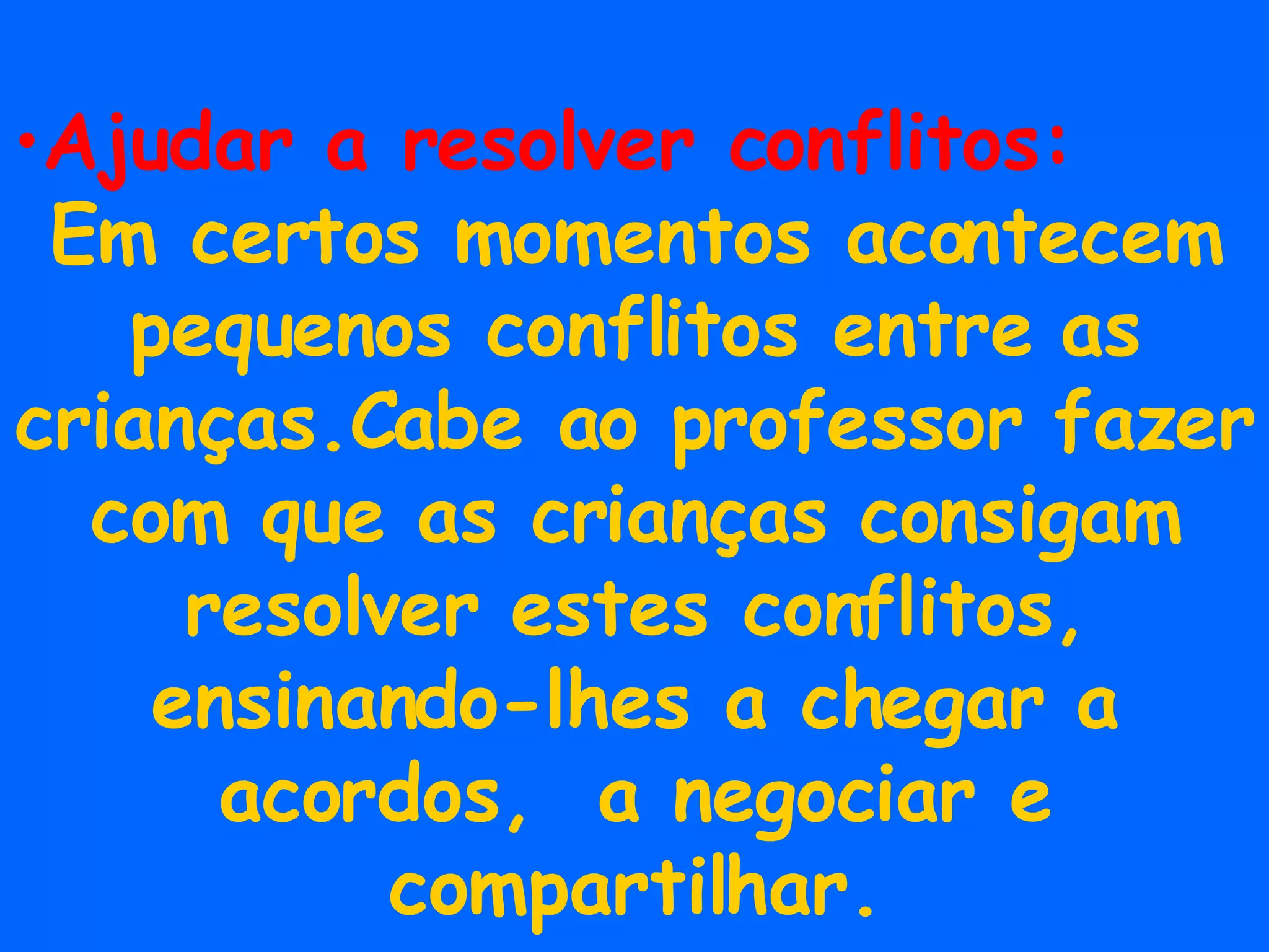 Ajudar a resolver conflitos: Em certos momentos acontecem pequenos conflitos entre as crianças.Cabe ao professor fazer com que as crianças consigam resolver estes conflitos, ensinando-lhes a chegar a acordos,  a negociar e compartilhar. 