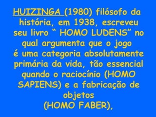 HUIZINGA  (1980) filósofo da  história, em 1938, escreveu seu livro “ HOMO LUDENS” no qual argumenta que o jogo  é uma categoria absolutamente primária da vida, tão essencial quando o raciocínio (HOMO SAPIENS) e a fabricação de objetos (HOMO FABER), 