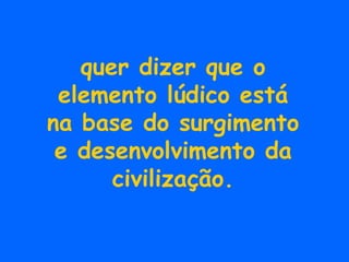 quer dizer que o elemento lúdico está na base do surgimento e desenvolvimento da civilização. 