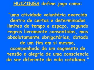 HUIZINGA  define jogo como: “ uma atividade voluntária exercida dentro de certos e determinados limites de tempo e espaço, segundo regras livremente consentidas, mas absolutamente obrigatórias, dotado de um fim em si mesmo, acompanhado de um segmento de tensão e alegria de uma consciencia de ser diferente de vida cotidiana.” 