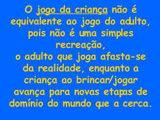 O  jogo da criança  não é equivalente ao jogo do adulto, pois não é uma simples recreação, o adulto que joga afasta-se da realidade, enquanto a criança ao brincar/jogar avança para novas etapas de domínio do mundo que a cerca. 