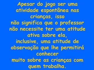 Apesar do jogo ser uma atividade espontânea nas crianças, isso não significa que o professor não necessite ter uma atitude ativa sobre ela, inclusive, uma atitude de observação que lhe permitirá conhecer muito sobre as crianças com quem trabalha. 