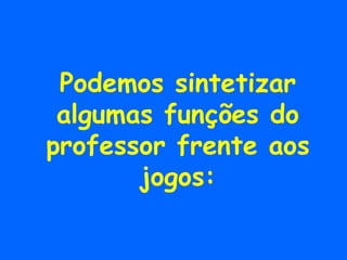 Podemos sintetizar algumas funções do professor frente aos jogos: 